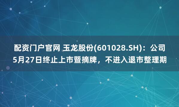 配资门户官网 玉龙股份(601028.SH)：公司5月27日终止上市暨摘牌，不进入退市整理期