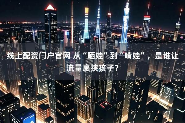 线上配资门户官网 从“晒娃”到“啃娃”，是谁让流量裹挟孩子？