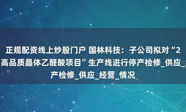 正规配资线上炒股门户 国林科技：子公司拟对“2.5万吨/年高品质晶体乙醛酸项目”生产线进行停产检修_供应_经营_情况