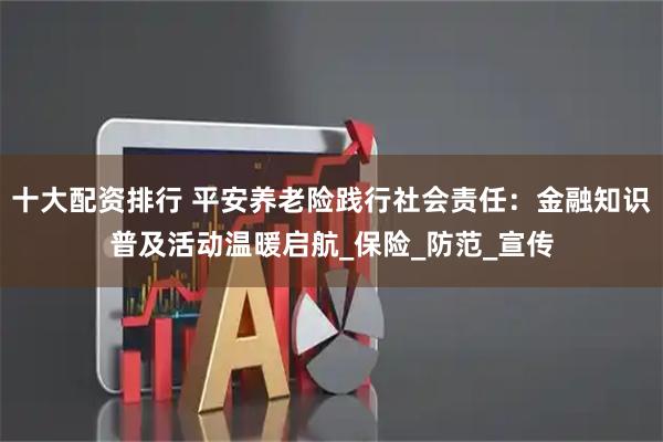 十大配资排行 平安养老险践行社会责任：金融知识普及活动温暖启航_保险_防范_宣传