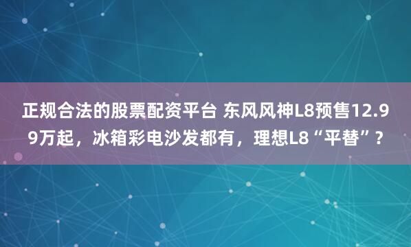 正规合法的股票配资平台 东风风神L8预售12.99万起，冰箱彩电沙发都有，理想L8“平替”？
