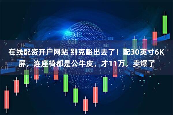 在线配资开户网站 别克豁出去了！配30英寸6K屏，连座椅都是公牛皮，才11万，卖爆了