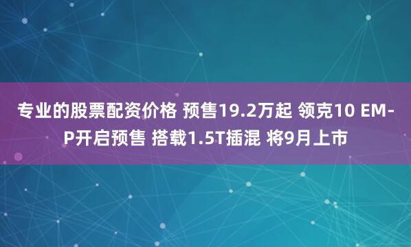 专业的股票配资价格 预售19.2万起 领克10 EM-P开启预售 搭载1.5T插混 将9月上市
