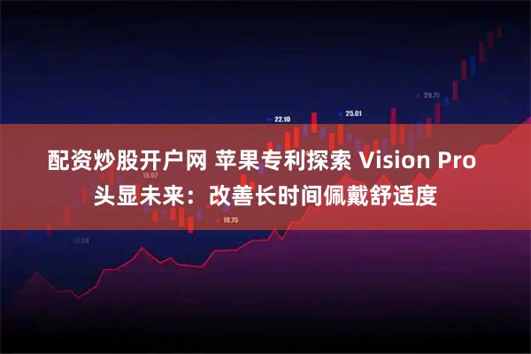 配资炒股开户网 苹果专利探索 Vision Pro 头显未来：改善长时间佩戴舒适度
