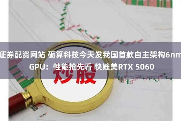 证券配资网站 砺算科技今天发我国首款自主架构6nm GPU：性能抢先看 快媲美RTX 5060