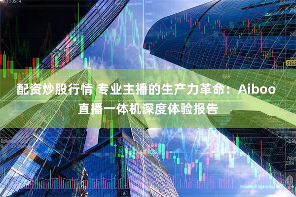 配资炒股行情 专业主播的生产力革命：Aiboo 直播一体机深度体验报告