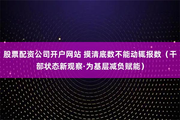 股票配资公司开户网站 摸清底数不能动辄报数（干部状态新观察·为基层减负赋能）