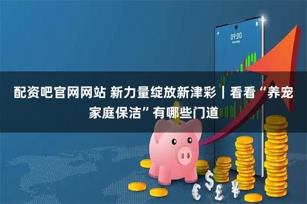 配资吧官网网站 新力量绽放新津彩｜看看“养宠家庭保洁”有哪些门道